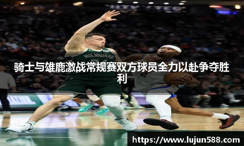 骑士与雄鹿激战常规赛双方球员全力以赴争夺胜利