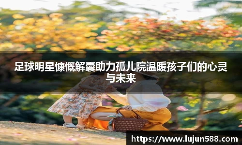 足球明星慷慨解囊助力孤儿院温暖孩子们的心灵与未来
