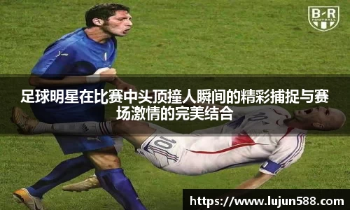 足球明星在比赛中头顶撞人瞬间的精彩捕捉与赛场激情的完美结合