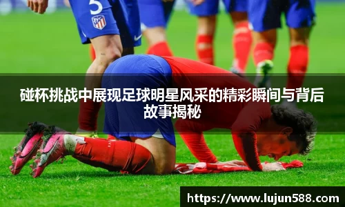碰杯挑战中展现足球明星风采的精彩瞬间与背后故事揭秘