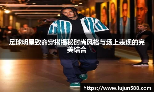 足球明星致命穿搭揭秘时尚风格与场上表现的完美结合