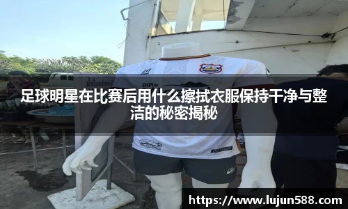 足球明星在比赛后用什么擦拭衣服保持干净与整洁的秘密揭秘